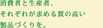 消費者と生産者、それぞれが求める質の高い製品づくりを。